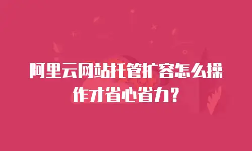 阿里云网站托管扩容怎么操作才省心省力？