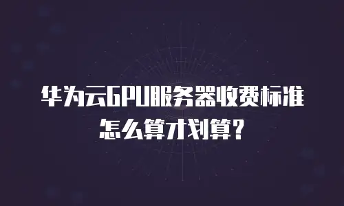 华为云GPU服务器收费标准怎么算才划算？