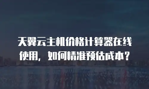 天翼云主机价格计算器在线使用，如何精准预估成本？