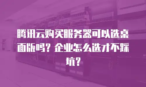 腾讯云购买服务器可以选桌面版吗？企业怎么选才不踩坑？