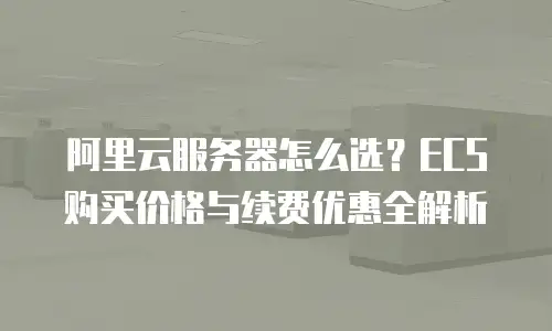 阿里云服务器怎么选？ECS购买价格与续费优惠全解析