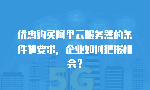 优惠购买阿里云服务器的条件和要求，企业如何把握机会？