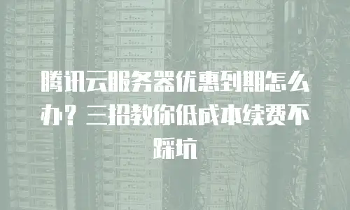 腾讯云服务器优惠到期怎么办？三招教你低成本续费不踩坑