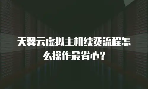 天翼云虚拟主机续费流程怎么操作最省心？