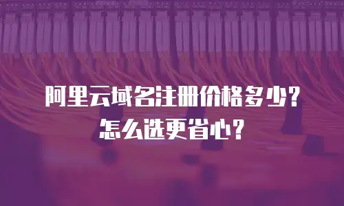 阿里云域名注册价格多少？怎么选更省心？