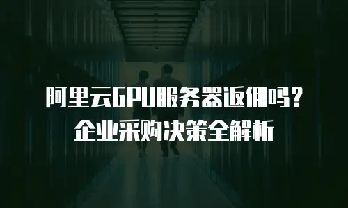 阿里云GPU服务器返佣吗？企业采购决策全解析