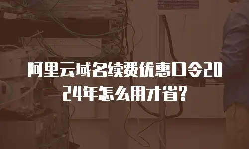 阿里云域名续费优惠口令2024年怎么用才省？