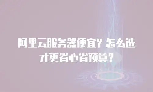 阿里云服务器便宜？怎么选才更省心省预算？