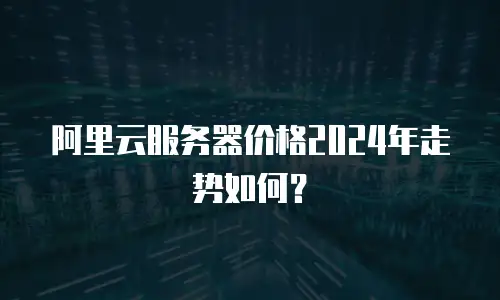 阿里云服务器价格2024年走势如何？