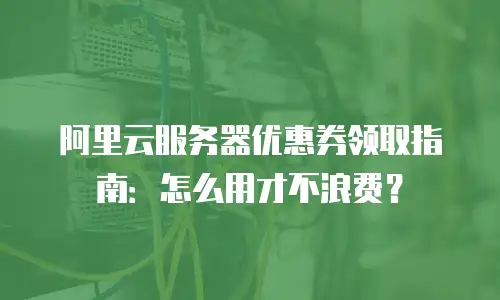 阿里云服务器优惠券领取指南：怎么用才不浪费？