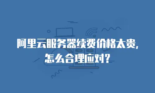 阿里云服务器续费价格太贵，怎么合理应对？