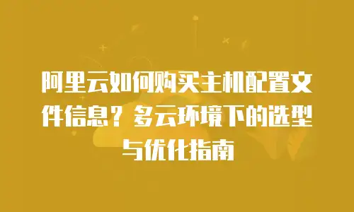 阿里云如何购买主机配置文件信息？多云环境下的选型与优化指南