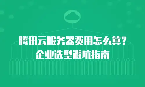 腾讯云服务器费用怎么算？企业选型避坑指南