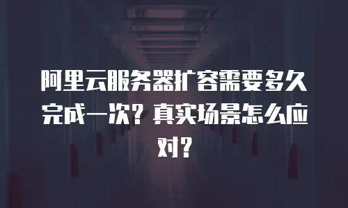 阿里云服务器扩容需要多久完成一次？真实场景怎么应对？