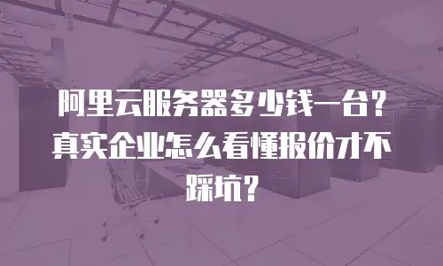 阿里云服务器多少钱一台？真实企业怎么看懂报价才不踩坑？