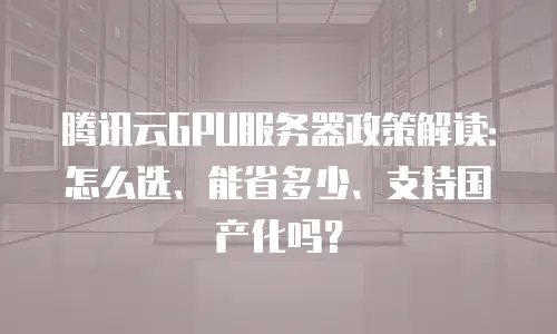 腾讯云GPU服务器政策解读：怎么选、能省多少、支持国产化吗？