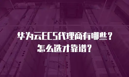 华为云ECS代理商有哪些？怎么选才靠谱？