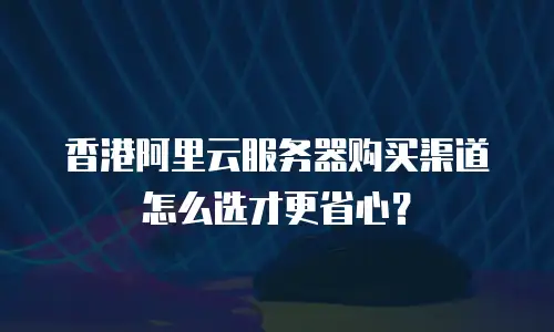 香港阿里云服务器购买渠道怎么选才更省心？