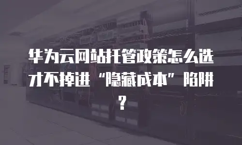 华为云网站托管政策怎么选才不掉进&ldquo;隐藏成本&rdquo;陷阱？