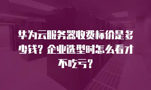 华为云服务器收费标价是多少钱？企业选型时怎么看才不吃亏？