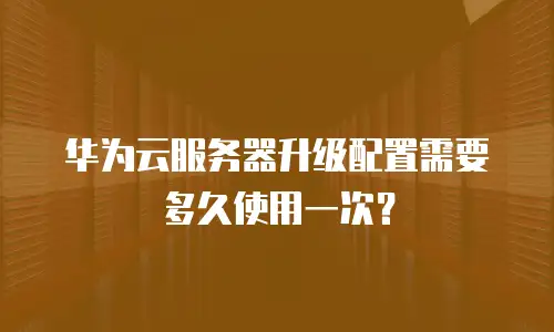 华为云服务器升级配置需要多久使用一次？