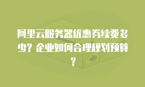 阿里云服务器优惠券续费多少？企业如何合理规划预算？