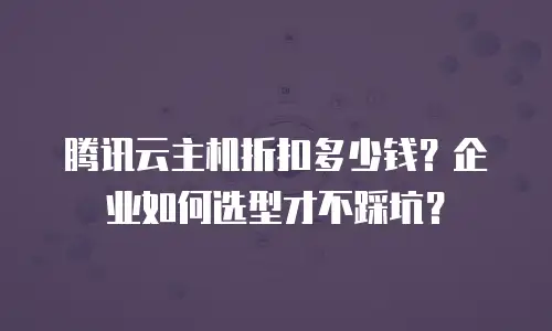 腾讯云主机折扣多少钱？企业如何选型才不踩坑？