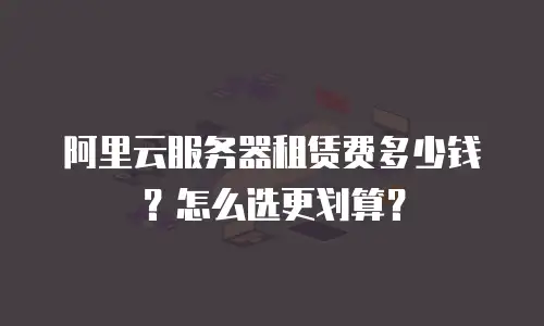 阿里云服务器租赁费多少钱？怎么选更划算？