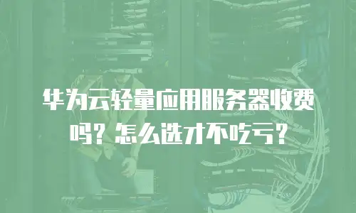 华为云轻量应用服务器收费吗？怎么选才不吃亏？