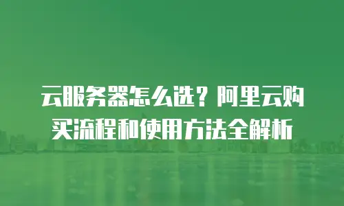 云服务器怎么选？阿里云购买流程和使用方法全解析