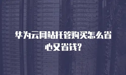 华为云网站托管购买怎么省心又省钱？