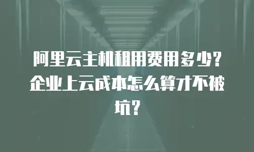 阿里云主机租用费用多少？企业上云成本怎么算才不被坑？