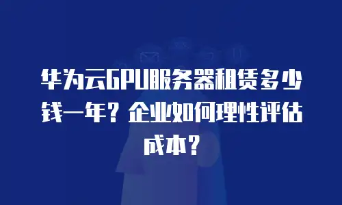 华为云GPU服务器租赁多少钱一年？企业如何理性评估成本？
