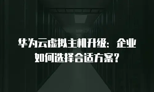 华为云虚拟主机升级：企业如何选择合适方案？