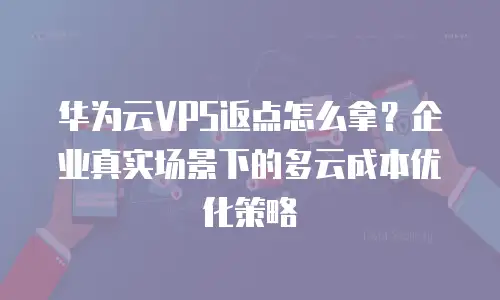 华为云VPS返点怎么拿？企业真实场景下的多云成本优化策略