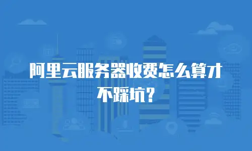 阿里云服务器收费怎么算才不踩坑？