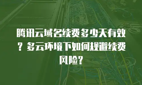 腾讯云域名续费多少天有效？多云环境下如何规避续费风险？