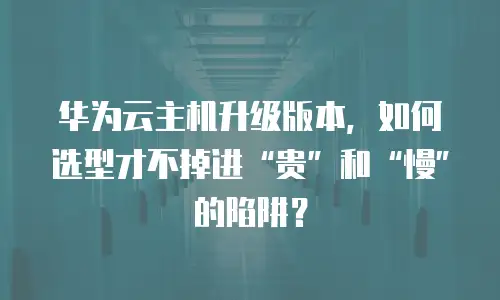 华为云主机升级版本，如何选型才不掉进“贵”和“慢”的陷阱？