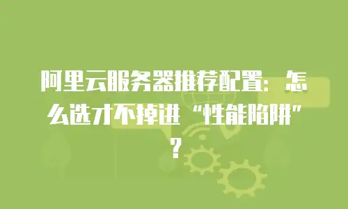 阿里云服务器推荐配置：怎么选才不掉进“性能陷阱”？