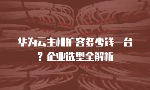 华为云主机扩容多少钱一台？企业选型全解析