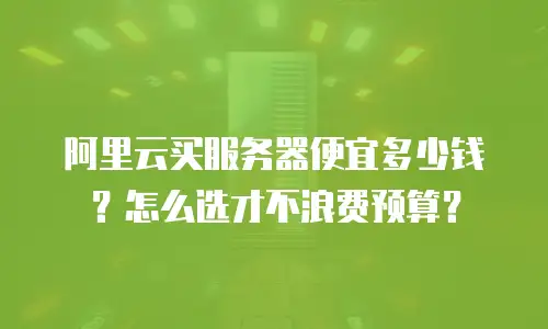 阿里云买服务器便宜多少钱？怎么选才不浪费预算？
