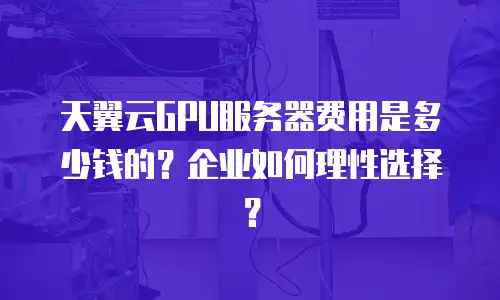 天翼云GPU服务器费用是多少钱的？企业如何理性选择？