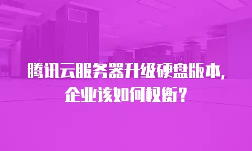 腾讯云服务器升级硬盘版本，企业该如何权衡？