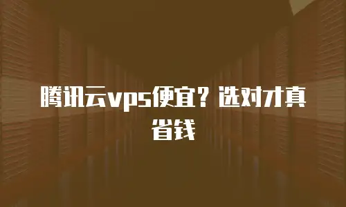 腾讯云vps便宜？选对才真省钱