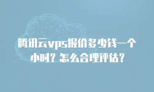 腾讯云vps报价多少钱一个小时？怎么合理评估？