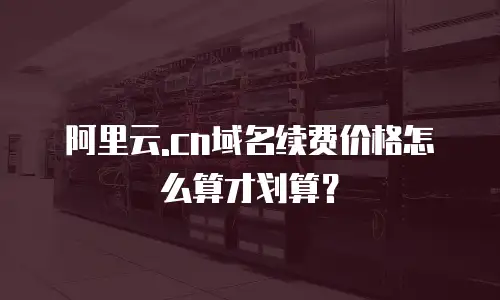 阿里云.cn域名续费价格怎么算才划算？