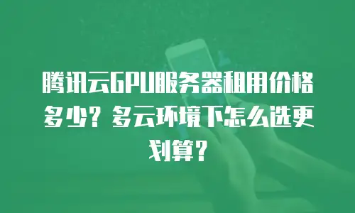 腾讯云GPU服务器租用价格多少？多云环境下怎么选更划算？