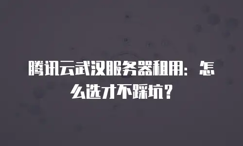 腾讯云武汉服务器租用：怎么选才不踩坑？