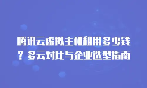 腾讯云虚拟主机租用多少钱？多云对比与企业选型指南