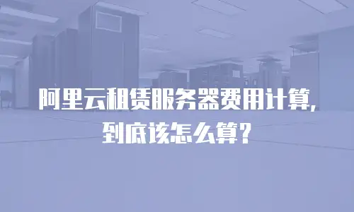 阿里云租赁服务器费用计算，到底该怎么算？